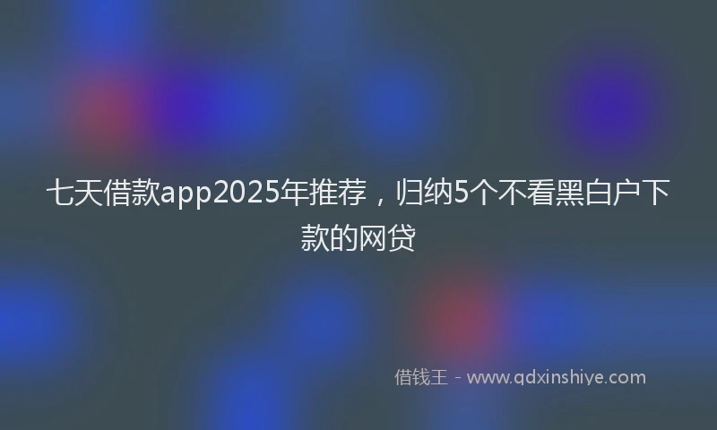七天借款app2025年推荐,归纳5个不看黑白户下款的网贷