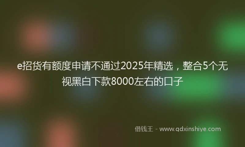 e招货有额度申请不通过2025年精选，整合5个无视黑白下款8000左右的口子