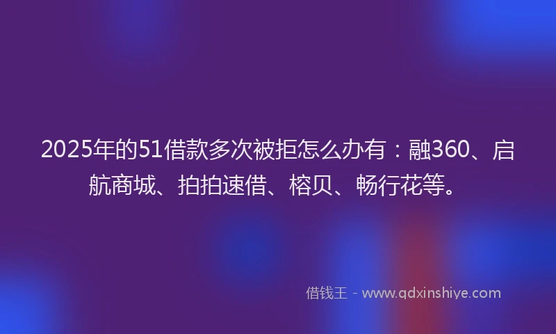 2025年的51借款多次被拒怎么办有:融360、启航商城、拍拍速借、榕贝、畅行花等。