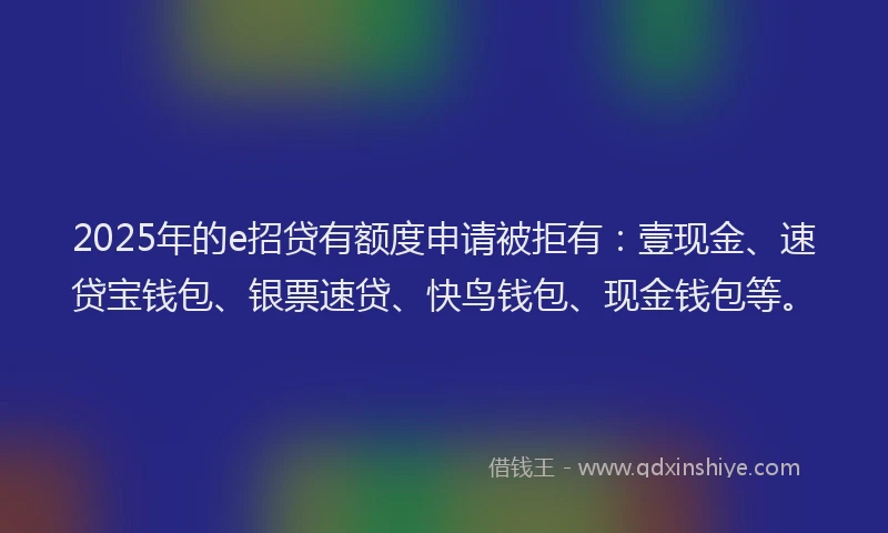 2025年的e招贷有额度申请被拒有：壹现金、速贷宝钱包、银票速贷、快鸟钱包、现金钱包等。