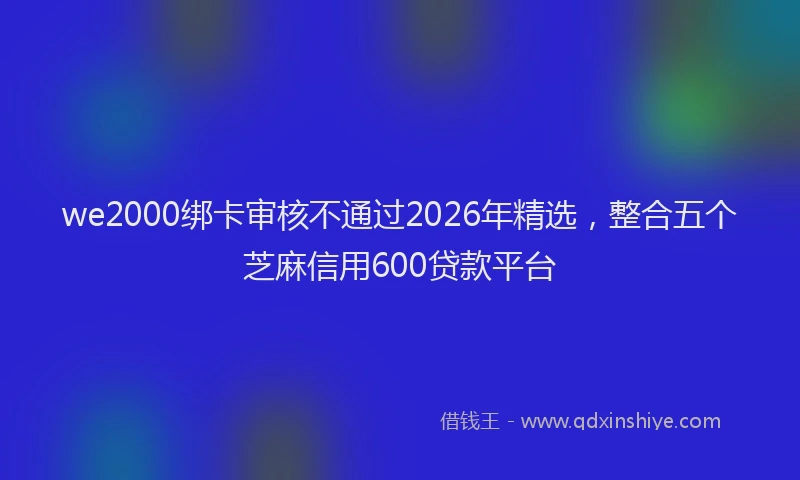 we2000绑卡审核不通过2026年精选，整合五个芝麻信用600贷款平台