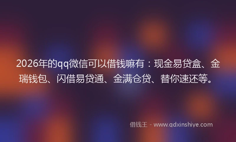 2026年的qq微信可以借钱嘛有：现金易贷盒、金瑞钱包、闪借易贷通、金满仓贷、替你速还等。
