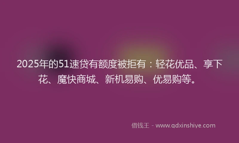 2025年的51速贷有额度被拒有：轻花优品、享下花、魔快商城、新机易购、优易购等。