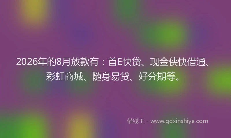 2026年的8月放款有:首E快贷、现金侠快借通、彩虹商城、随身易贷、好分期等。