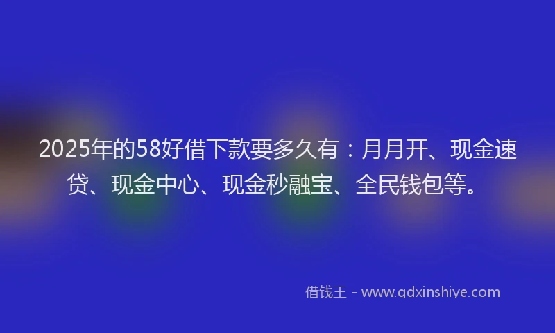 2025年的58好借下款要多久有：月月开、现金速贷、现金中心、现金秒融宝、全民钱包等。