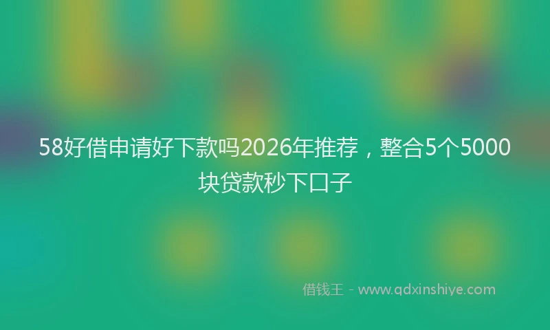 58好借申请好下款吗2026年推荐，整合5个5000块贷款秒下口子
