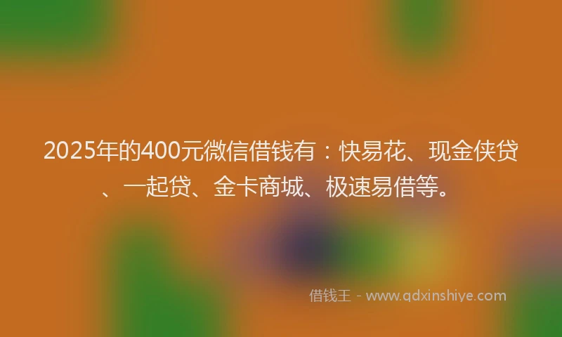 2025年的400元微信借钱有：快易花、现金侠贷、一起贷、金卡商城、极速易借等。