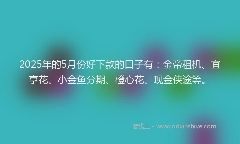 2025年的5月份好下款的口子有：金帝租机、宜享花、小金鱼分期、橙心花、现金侠途等。