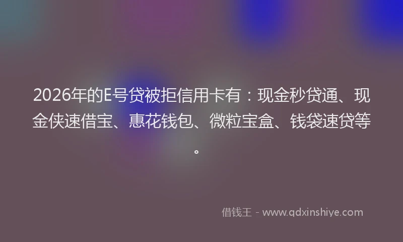 2026年的E号贷被拒信用卡有：现金秒贷通、现金侠速借宝、惠花钱包、微粒宝盒、钱袋速贷等。