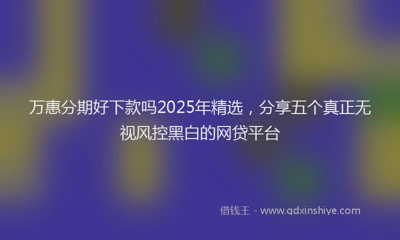 万惠分期好下款吗2025年精选，分享五个真正无视风控黑白的网贷平台