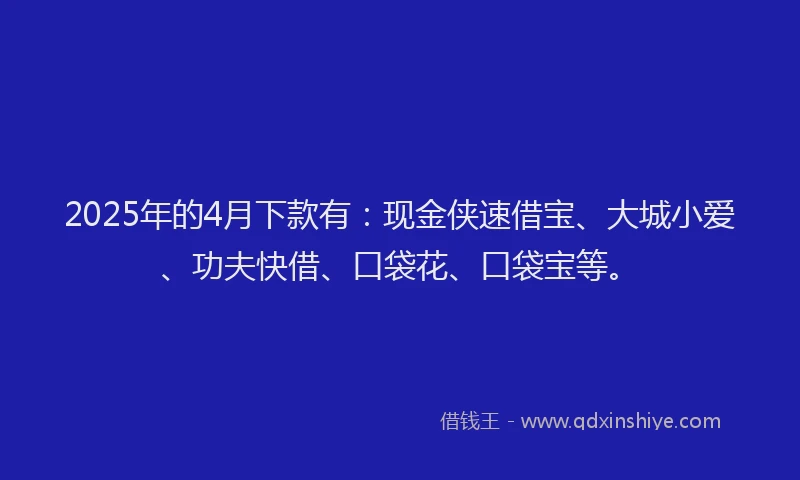 2025年的4月下款有:现金侠速借宝、大城小爱、功夫快借、口袋花、口袋宝等。
