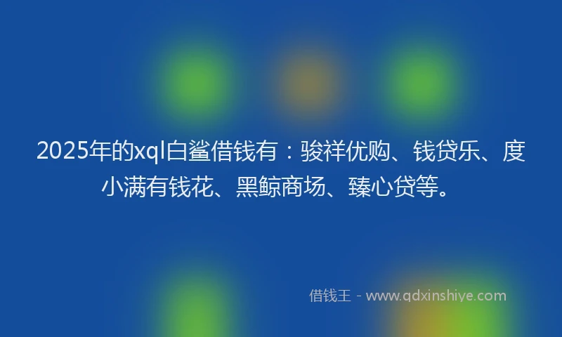 2025年的xql白鲨借钱有：骏祥优购、钱贷乐、度小满有钱花、黑鲸商场、臻心贷等。