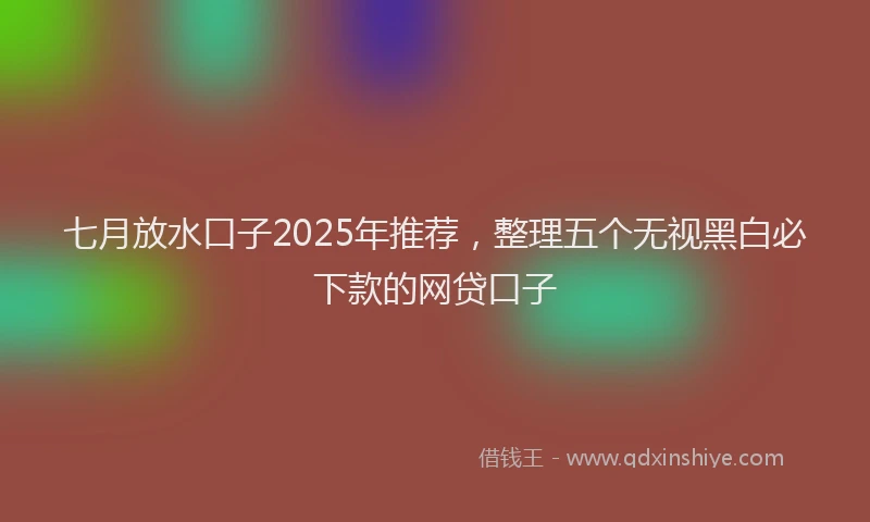 七月放水口子2025年推荐，整理五个无视黑白必下款的网贷口子
