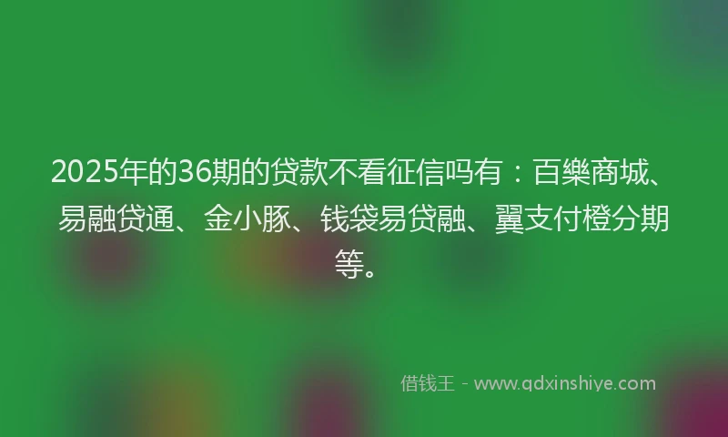 2025年的36期的贷款不看征信吗有：百樂商城、易融贷通、金小豚、钱袋易贷融、翼支付橙分期等。