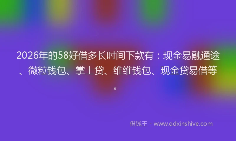 2026年的58好借多长时间下款有：现金易融通途、微粒钱包、掌上贷、维维钱包、现金贷易借等。
