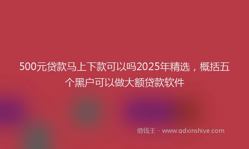 500元贷款马上下款可以吗2025年精选,概括五个黑户可以做大额贷款软件