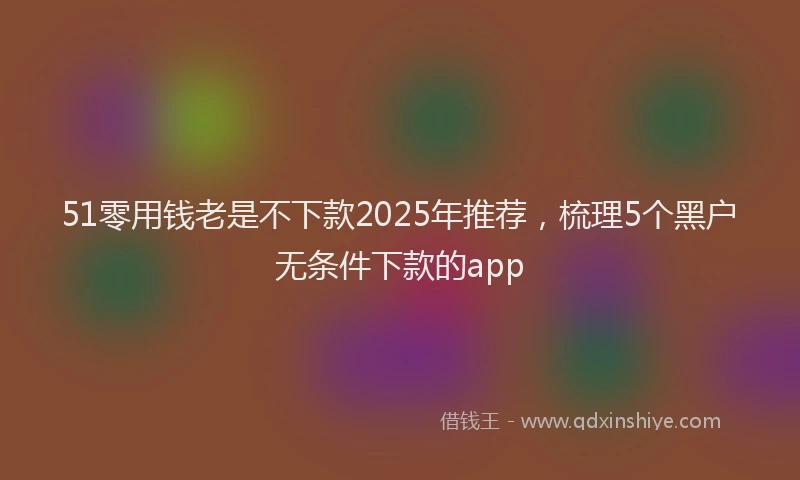 51零用钱老是不下款2025年推荐，梳理5个黑户无条件下款的app