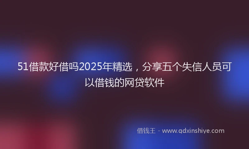 51借款好借吗2025年精选，分享五个失信人员可以借钱的网贷软件
