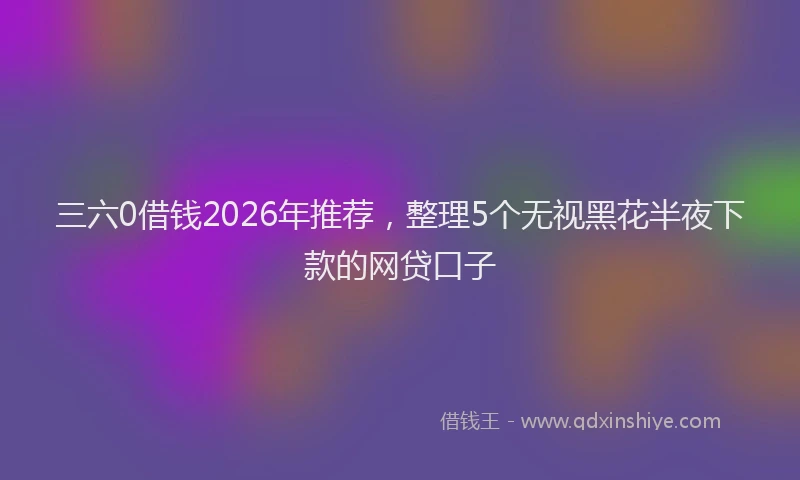 三六0借钱2026年推荐，整理5个无视黑花半夜下款的网贷口子