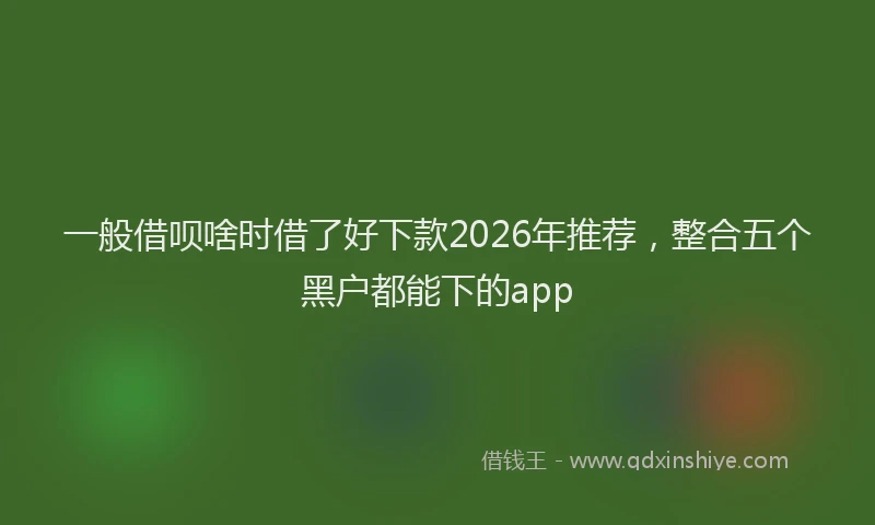 一般借呗啥时借了好下款2026年推荐，整合五个黑户都能下的app