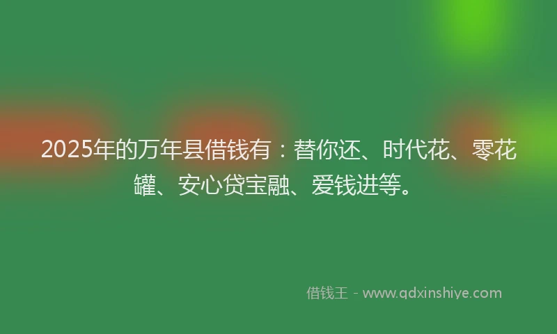 2025年的万年县借钱有:替你还、时代花、零花罐、安心贷宝融、爱钱进等。