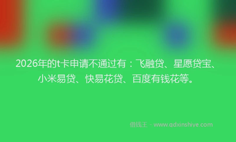 2026年的t卡申请不通过有：飞融贷、星愿贷宝、小米易贷、快易花贷、百度有钱花等。