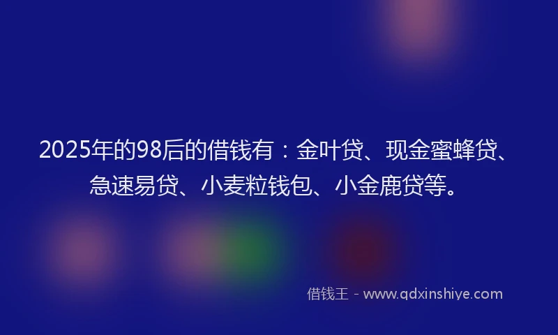 2025年的98后的借钱有：金叶贷、现金蜜蜂贷、急速易贷、小麦粒钱包、小金鹿贷等。