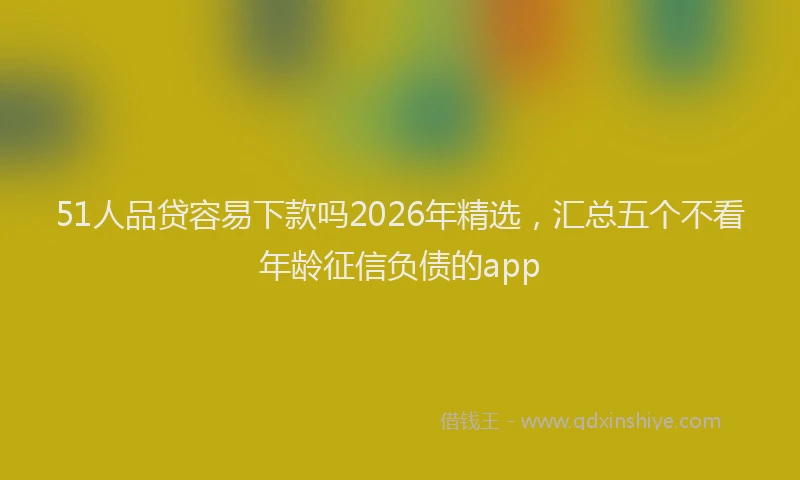 51人品贷容易下款吗2026年精选，汇总五个不看年龄征信负债的app