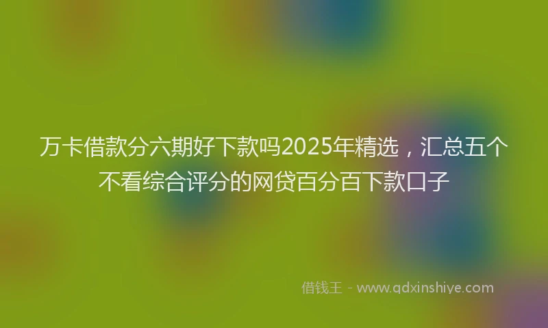 万卡借款分六期好下款吗2025年精选，汇总五个不看综合评分的网贷百分百下款口子