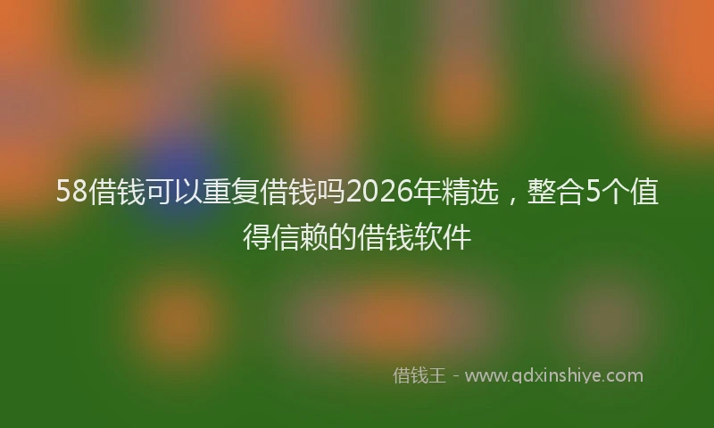 58借钱可以重复借钱吗2026年精选，整合5个值得信赖的借钱软件