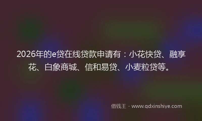 2026年的e贷在线贷款申请有:小花快贷、融享花、白象商城、信和易贷、小麦粒贷等。