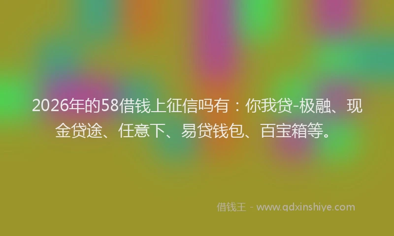 2026年的58借钱上征信吗有:你我贷-极融、现金贷途、任意下、易贷钱包、百宝箱等。