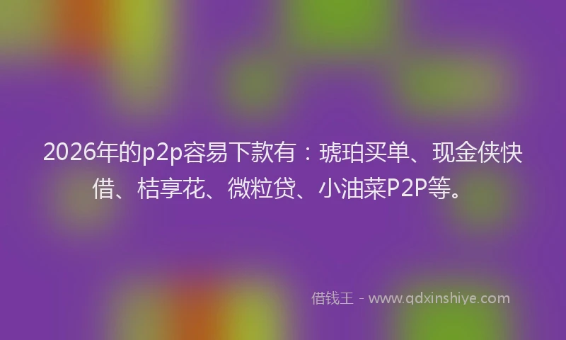 2026年的p2p容易下款有：琥珀买单、现金侠快借、桔享花、微粒贷、小油菜P2P等。
