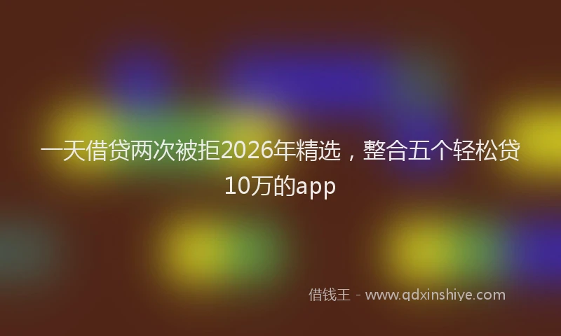 一天借贷两次被拒2026年精选，整合五个轻松贷10万的app