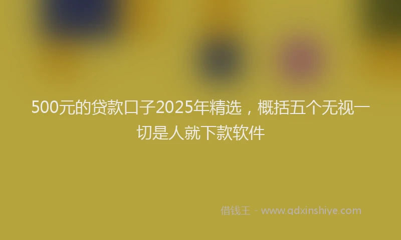 500元的贷款口子2025年精选,概括五个无视一切是人就下款软件