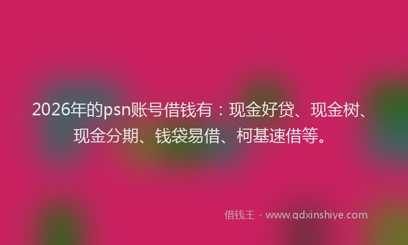 2026年的psn账号借钱有:现金好贷、现金树、现金分期、钱袋易借、柯基速借等。