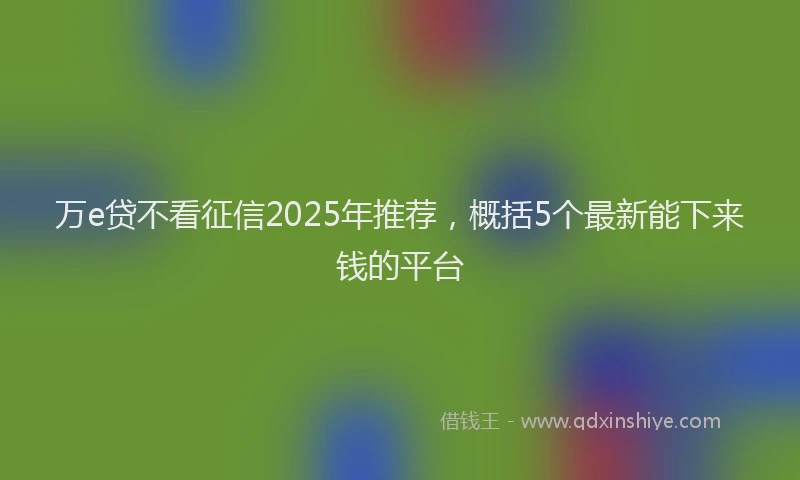 万e贷不看征信2025年推荐，概括5个最新能下来钱的平台