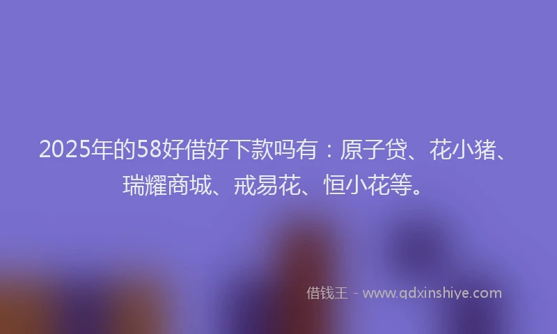 2025年的58好借好下款吗有：原子贷、花小猪、瑞耀商城、戒易花、恒小花等。