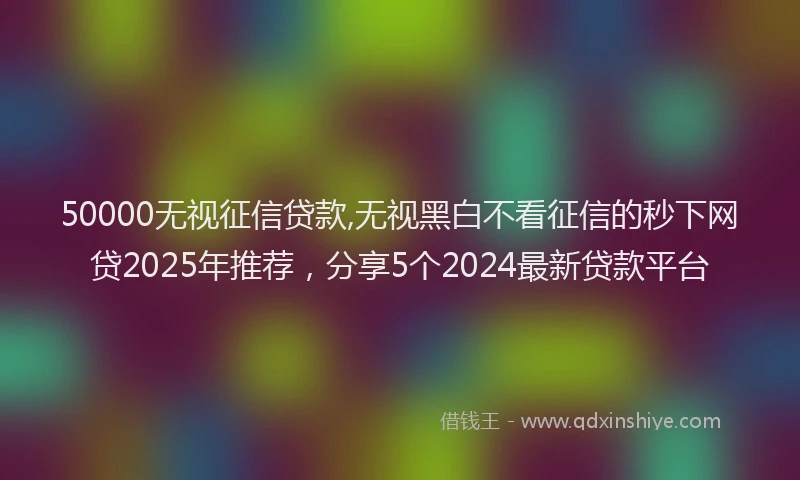 50000无视征信贷款,无视黑白不看征信的秒下网贷2025年推荐,分享5个2024最新贷款平台