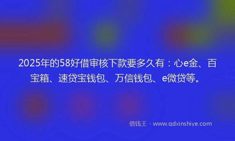 2025年的58好借审核下款要多久有：心e金、百宝箱、速贷宝钱包、万信钱包、e微贷等。