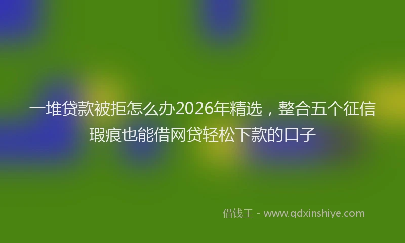 一堆贷款被拒怎么办2026年精选，整合五个征信瑕疵也能借网贷轻松下款的口子