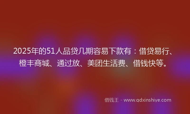 2025年的51人品贷几期容易下款有：借贷易行、橙丰商城、通过放、美团生活费、借钱快等。