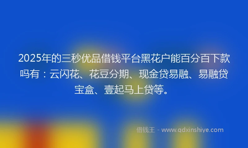 2025年的三秒优品借钱平台黑花户能百分百下款吗有：云闪花、花豆分期、现金贷易融、易融贷宝盒、壹起马上贷等。