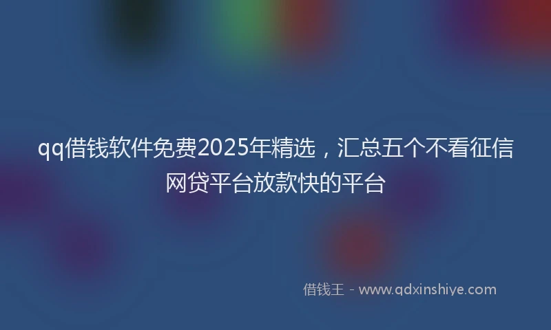 qq借钱软件免费2025年精选,汇总五个不看征信网贷平台放款快的平台