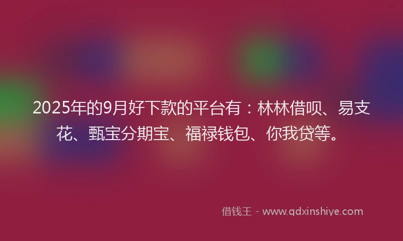 2025年的9月好下款的平台有:林林借呗、易支花、甄宝分期宝、福禄钱包、你我贷等。