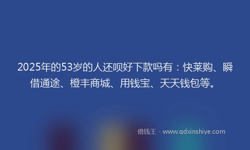 2025年的53岁的人还呗好下款吗有:快莱购、瞬借通途、橙丰商城、用钱宝、天天钱包等。