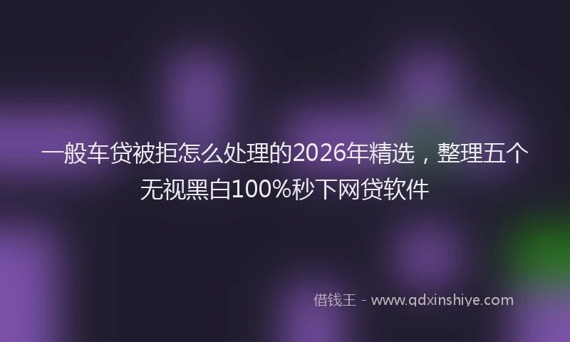 一般车贷被拒怎么处理的2026年精选，整理五个无视黑白100%秒下网贷软件