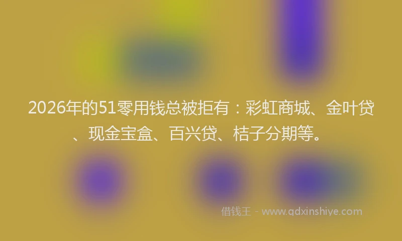 2026年的51零用钱总被拒有:彩虹商城、金叶贷、现金宝盒、百兴贷、桔子分期等。