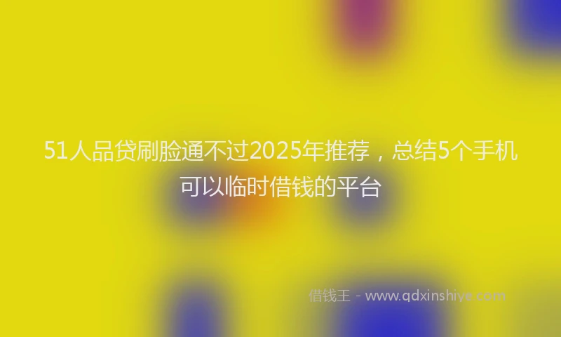 51人品贷刷脸通不过2025年推荐,总结5个手机可以临时借钱的平台