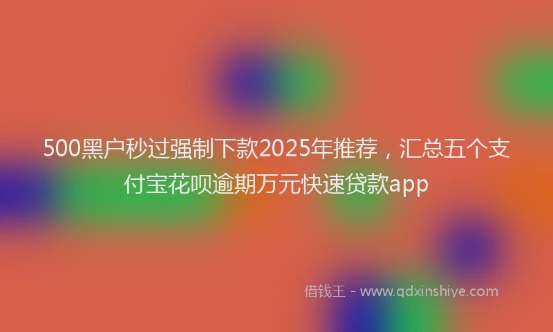 500黑户秒过强制下款2025年推荐，汇总五个支付宝花呗逾期万元快速贷款app